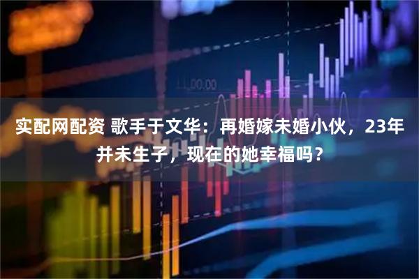 实配网配资 歌手于文华：再婚嫁未婚小伙，23年并未生子，现在的她幸福吗？
