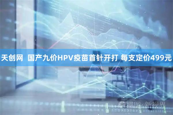 天创网  国产九价HPV疫苗首针开打 每支定价499元