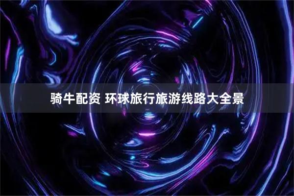 骑牛配资 环球旅行旅游线路大全景