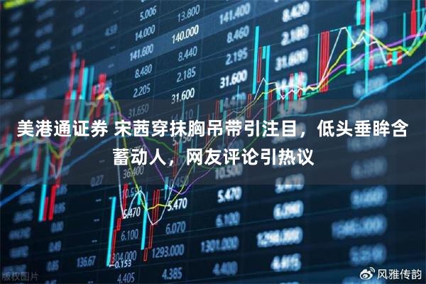 美港通证券 宋茜穿抹胸吊带引注目，低头垂眸含蓄动人，网友评论引热议