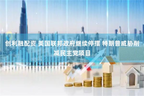 创利融配资 美国联邦政府继续停摆 特朗普威胁削减民主党项目