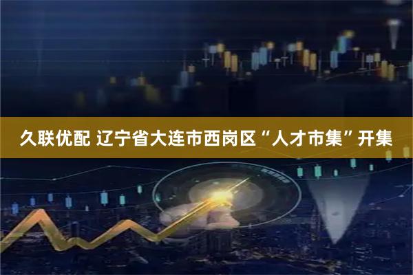 久联优配 辽宁省大连市西岗区“人才市集”开集