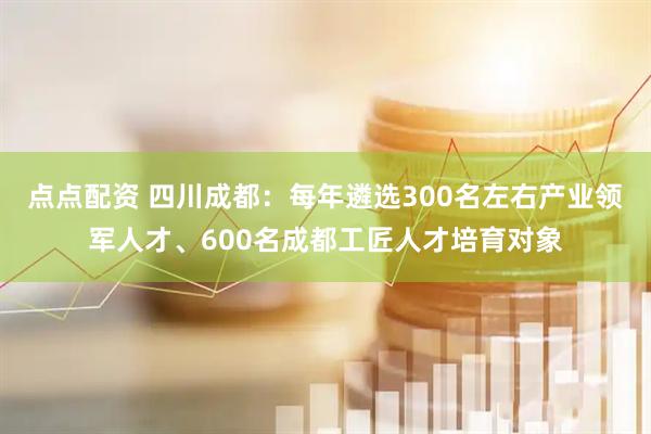 点点配资 四川成都：每年遴选300名左右产业领军人才、600名成都工匠人才培育对象