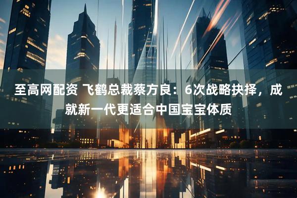 至高网配资 飞鹤总裁蔡方良：6次战略抉择，成就新一代更适合中国宝宝体质