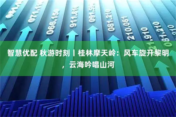 智慧优配 秋游时刻丨桂林摩天岭：风车旋开黎明，云海吟唱山河