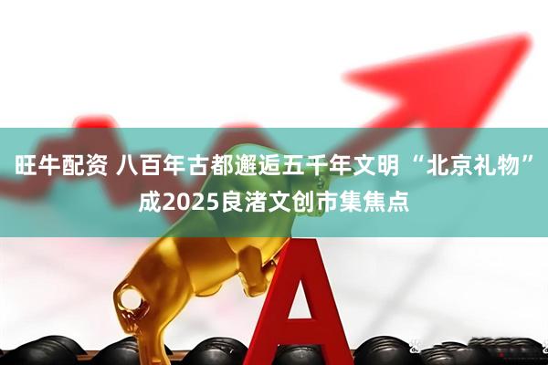 旺牛配资 八百年古都邂逅五千年文明 “北京礼物”成2025良渚文创市集焦点