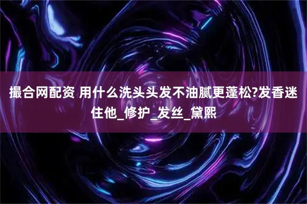 撮合网配资 用什么洗头头发不油腻更蓬松?发香迷住他_修护_发丝_黛熙