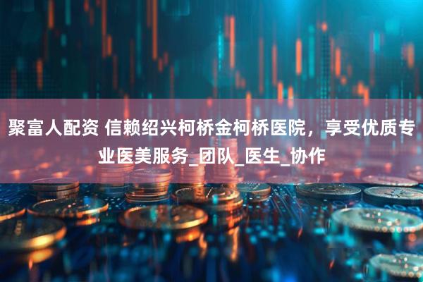 聚富人配资 信赖绍兴柯桥金柯桥医院，享受优质专业医美服务_团队_医生_协作