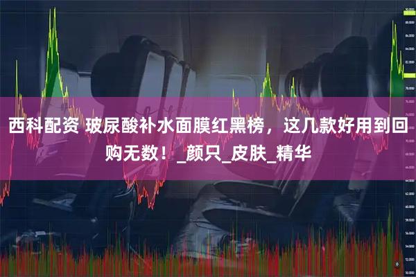 西科配资 玻尿酸补水面膜红黑榜，这几款好用到回购无数！_颜只_皮肤_精华