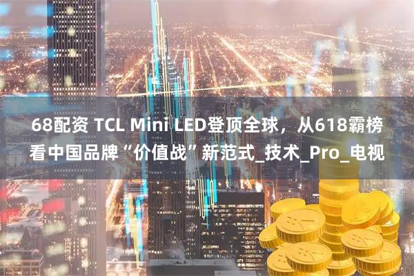 68配资 TCL Mini LED登顶全球，从618霸榜看中国品牌“价值战”新范式_技术_Pro_电视