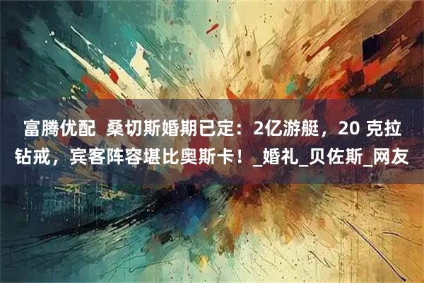 富腾优配  桑切斯婚期已定：2亿游艇，20 克拉钻戒，宾客阵容堪比奥斯卡！_婚礼_贝佐斯_网友