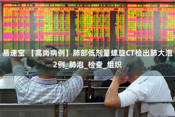 易速宝 【高尚病例】肺部低剂量螺旋CT检出肺大泡2例_肺泡_检查_组织