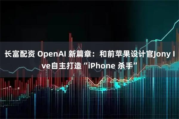 长富配资 OpenAI 新篇章：和前苹果设计官Jony Ive自主打造“iPhone 杀手”