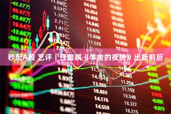 秒配A股 艺评｜汪曾祺《羊舍的夜晚》出版前后