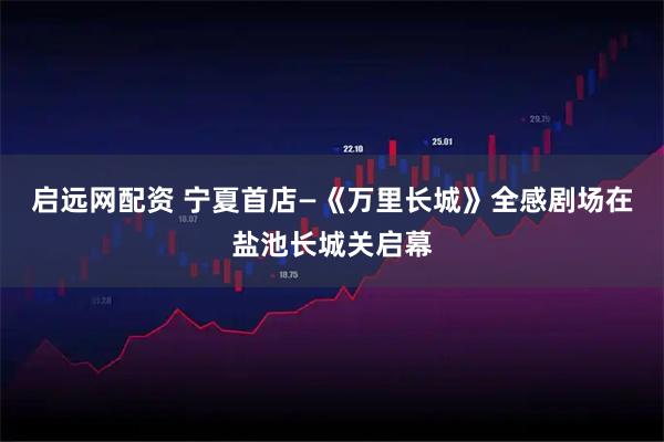 启远网配资 宁夏首店—《万里长城》全感剧场在盐池长城关启幕