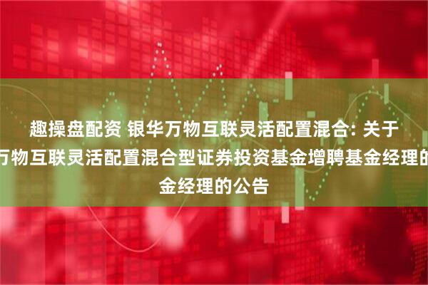 趣操盘配资 银华万物互联灵活配置混合: 关于银华万物互联灵活配置混合型证券投资基金增聘基金经理的公告