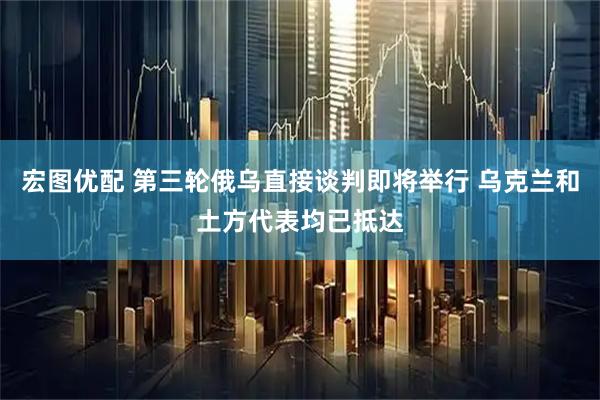 宏图优配 第三轮俄乌直接谈判即将举行 乌克兰和土方代表均已抵达