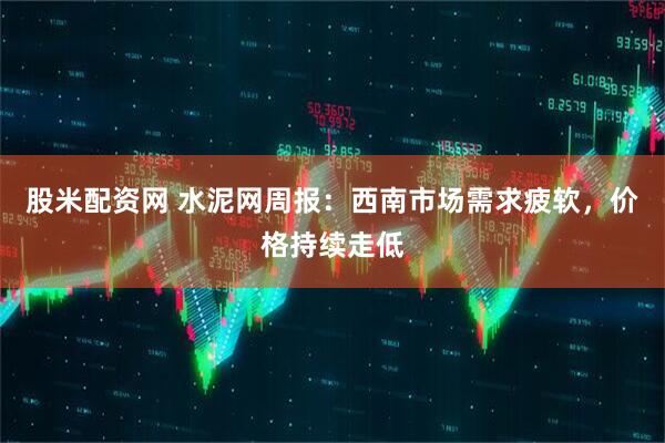 股米配资网 水泥网周报：西南市场需求疲软，价格持续走低