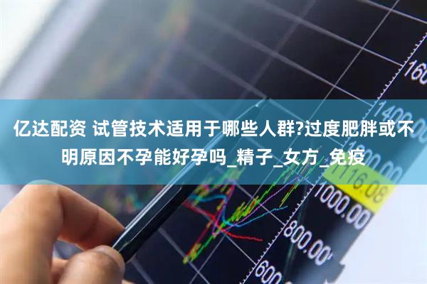 亿达配资 试管技术适用于哪些人群?过度肥胖或不明原因不孕能好孕吗_精子_女方_免疫