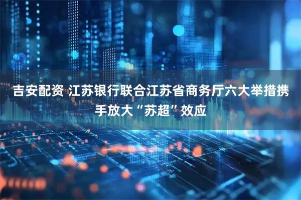 吉安配资 江苏银行联合江苏省商务厅六大举措携手放大“苏超”效应
