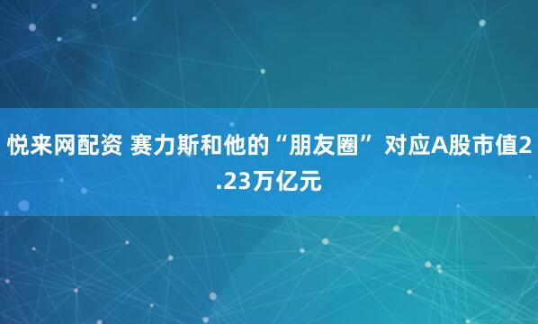 悦来网配资 赛力斯和他的“朋友圈” 对应A股市值2.23万亿元