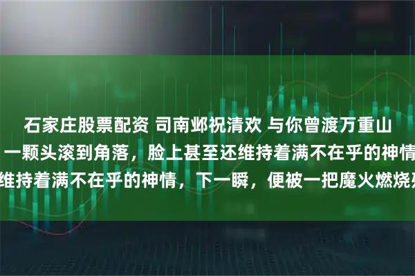 石家庄股票配资 司南邺祝清欢 与你曾渡万重山 血腥气在房间内炸开。一颗头滚到角落，脸上甚至还维持着满不在乎的神情，下一瞬，便被一把魔火燃烧殆尽。