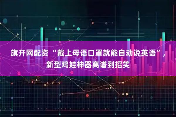 旗开网配资 “戴上母语口罩就能自动说英语”，新型鸡娃神器离谱到招笑