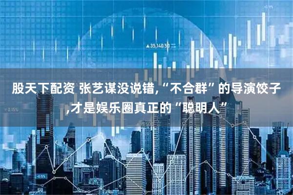 股天下配资 张艺谋没说错,“不合群”的导演饺子,才是娱乐圈真正的“聪明人”