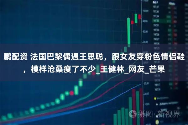 鹏配资 法国巴黎偶遇王思聪，跟女友穿粉色情侣鞋，模样沧桑瘦了不少_王健林_网友_芒果