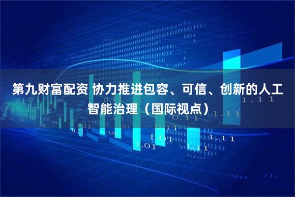 第九财富配资 协力推进包容、可信、创新的人工智能治理（国际视点）