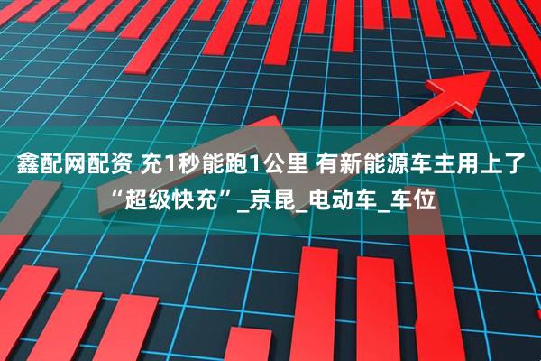 鑫配网配资 充1秒能跑1公里 有新能源车主用上了“超级快充”_京昆_电动车_车位
