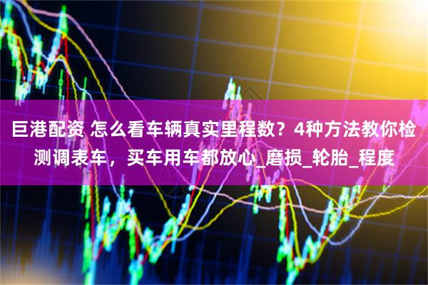 巨港配资 怎么看车辆真实里程数？4种方法教你检测调表车，买车用车都放心_磨损_轮胎_程度