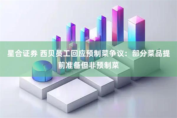 星合证券 西贝员工回应预制菜争议：部分菜品提前准备但非预制菜