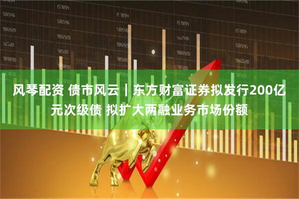 风琴配资 债市风云｜东方财富证券拟发行200亿元次级债 拟扩大两融业务市场份额