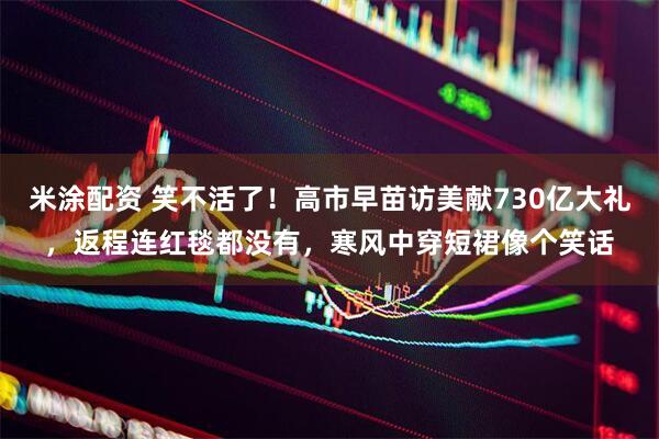米涂配资 笑不活了!高市早苗访美献730亿大礼,返程连红毯都没有,寒风中穿短裙像个笑话