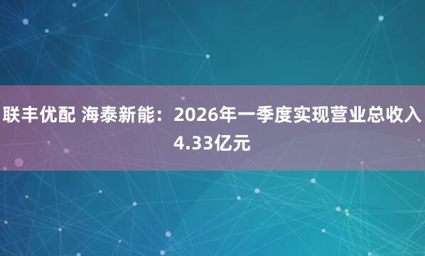 联丰优配 海泰新能：2026年一季度实现营业总收入4.33亿元