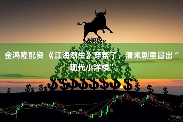 金鸿隆配资 《江海潮生》穿帮了，清末剧里冒出“现代小洋楼”