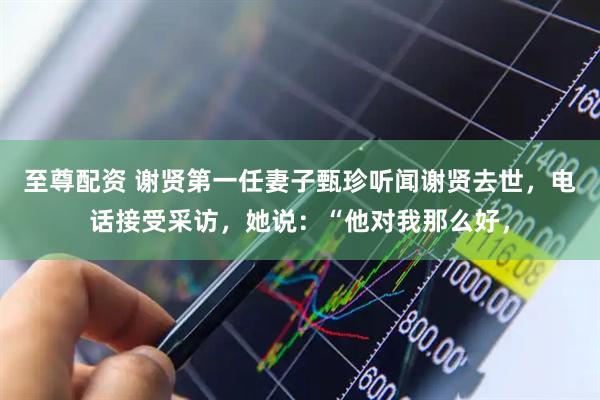 至尊配资 谢贤第一任妻子甄珍听闻谢贤去世，电话接受采访，她说：“他对我那么好，