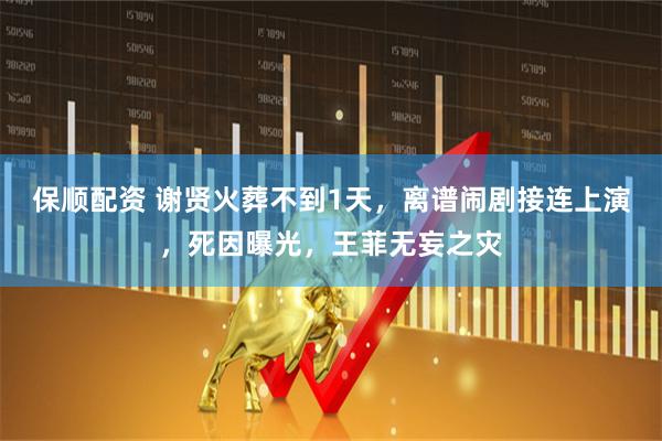 保顺配资 谢贤火葬不到1天，离谱闹剧接连上演，死因曝光，王菲无妄之灾