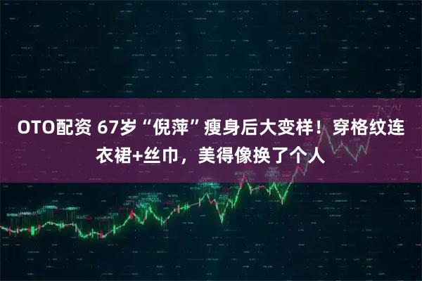 OTO配资 67岁“倪萍”瘦身后大变样！穿格纹连衣裙+丝巾，美得像换了个人